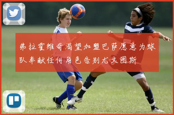 弗拉霍维奇渴望加盟巴萨愿意为球队奉献任何角色告别尤文图斯