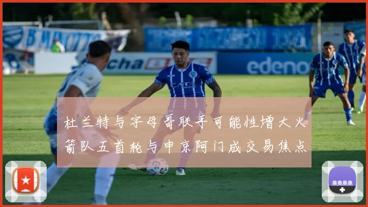 杜兰特与字母哥联手可能性增大火箭队五首轮与申京阿门成交易焦点