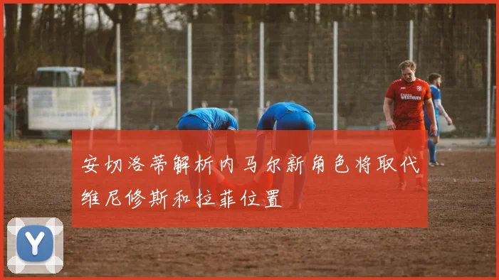 安切洛蒂解析内马尔新角色将取代维尼修斯和拉菲位置