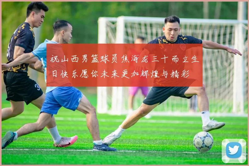 祝山西男篮球员焦海龙三十而立生日快乐愿你未来更加辉煌与精彩
