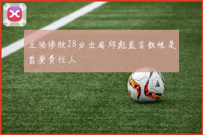 主场惨败28分出局邱彪直言教练是首要责任人