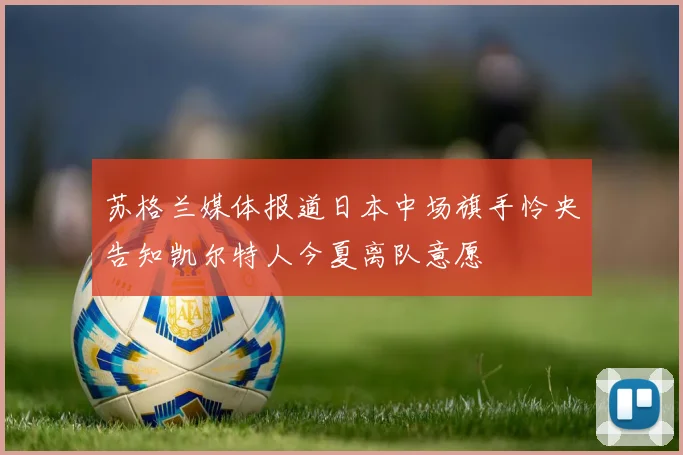 苏格兰媒体报道日本中场旗手怜央告知凯尔特人今夏离队意愿