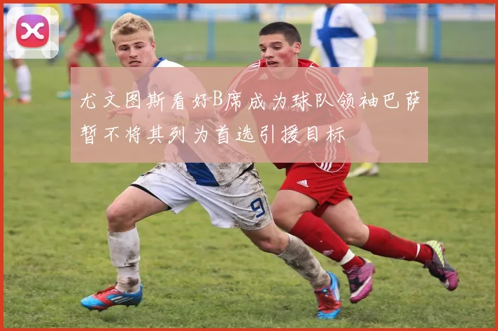 尤文图斯看好B席成为球队领袖巴萨暂不将其列为首选引援目标