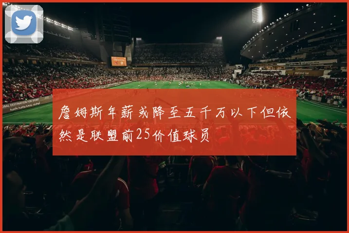 詹姆斯年薪或降至五千万以下但依然是联盟前25价值球员