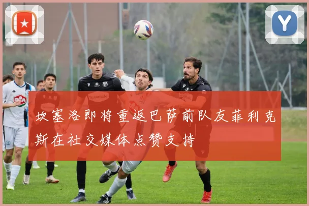 坎塞洛即将重返巴萨前队友菲利克斯在社交媒体点赞支持