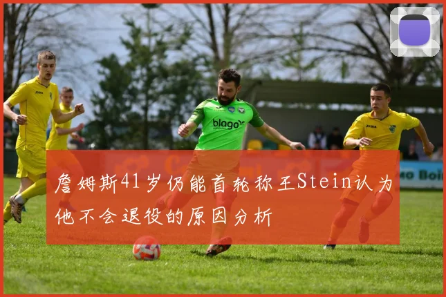 詹姆斯41岁仍能首轮称王Stein认为他不会退役的原因分析