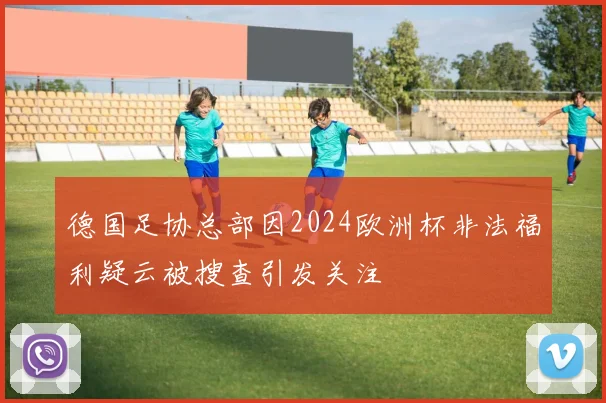 德国足协总部因2024欧洲杯非法福利疑云被搜查引发关注