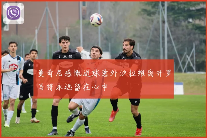 曼奇尼感慨进球意外沙拉维离开罗马将永远留在心中